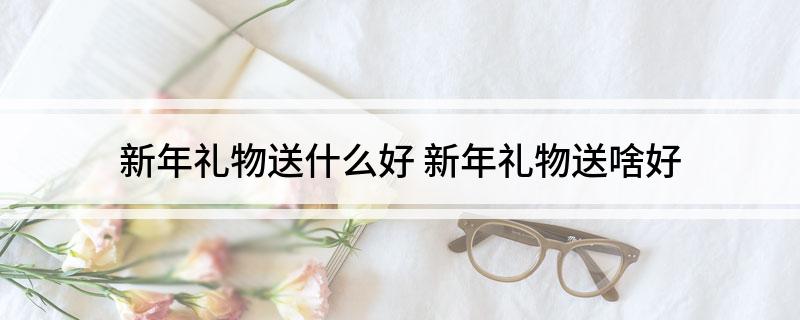 新年礼物送什么好 新年礼物送啥好EMC易倍体育 易倍EMC(图1)